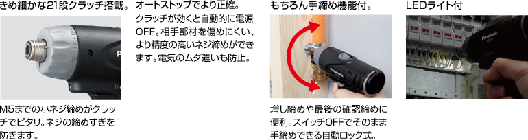 配有精美的21級(jí)離合器。 擰緊至M5的小螺釘非常適合離合器。 防止螺絲擰得過緊。 自動(dòng)停止更準(zhǔn)確。 離合器啟動(dòng)時(shí)，電源自動(dòng)關(guān)閉。 高度的螺釘擰緊不會(huì)輕易損壞配合件。 防止浪費(fèi)電力。 當(dāng)然具有手?jǐn)Q緊功能。 方便進(jìn)行額外的擰緊和終確認(rèn)擰緊。 自動(dòng)鎖定型，可以在關(guān)閉狀態(tài)下手動(dòng)擰緊。 帶LED燈